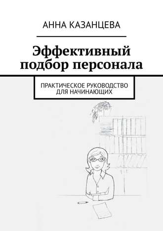 Эффективный подбор персонала. Практическое руководство для начинающих. Анна Казанцева