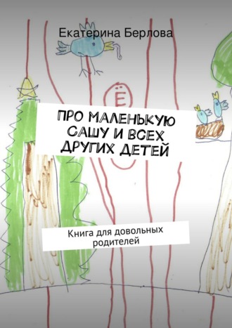 Про маленькую Сашу и всех других детей. Книга для довольных родителей. Екатерина Берлова
