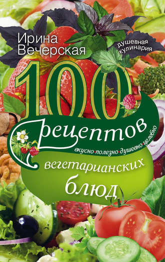 Ирина Вечерская. 100 рецептов вегетарианских блюд. Вкусно, полезно, душевно, целебно