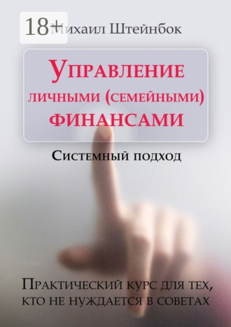 Управление личными (семейными) финансами. Системный подход. Практический курс для тех, кто не нуждается в советах. Михаил Штейнбок