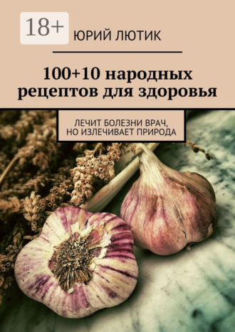 Юрий Лютик. 100+10 народных рецептов для здоровья. Лечит болезни врач, но излечивает природа