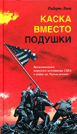 Каска вместо подушки. Воспоминания морского пехотинца США о войне на Тихом океане. Роберт Леки
