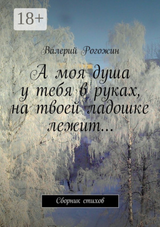 А моя душа у тебя в руках, на твоей ладошке лежит… Сборник стихов. Валерий Петрович Рогожин