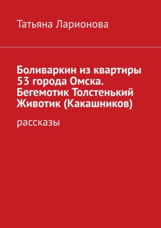 Татьяна Петровна Ларионова. Боливаркин из квартиры 53 города Омска. Бегемотик Толстенький Животик (Какашников). Рассказы