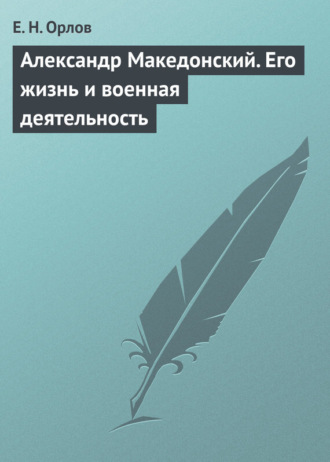 Александр Македонский. Его жизнь и военная деятельность. Е. Н. Орлов