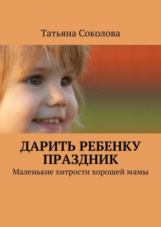Дарить ребенку праздник. Маленькие хитрости хорошей мамы. Татьяна Соколова