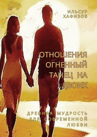 Ильсур Хафизов. Отношения – огненный танец на двоих. Древняя мудрость для современной любви