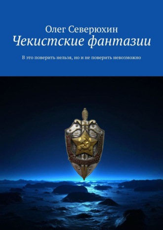 Олег Васильевич Северюхин. Чекистские фантазии. В это поверить нельзя, но и не поверить невозможно