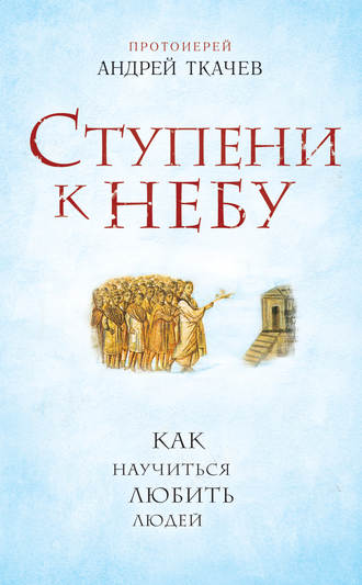 протоиерей Андрей Ткачев. Ступени к Небу. Как научиться любить людей