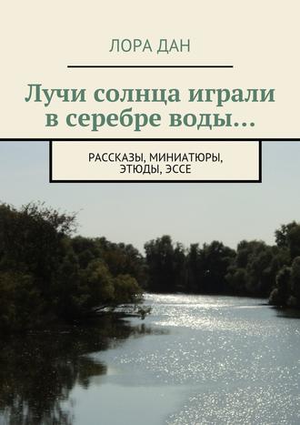 Лора Дан. Лучи солнца играли в серебре воды… рассказы, миниатюры, этюды, эссе