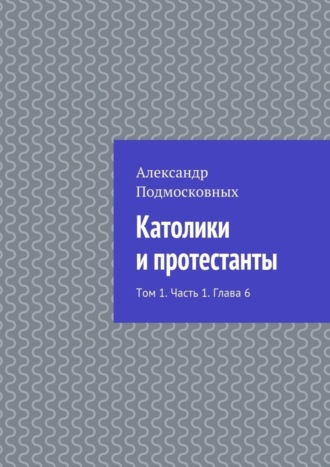 Александр Подмосковных. Католики и протестанты. Том 1. Часть 1. Глава 6