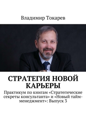 Владимир Токарев. Стратегия новой карьеры. Практикум по книгам «Стратегические секреты консультанта» и «Новый тайм-менеджмент»: Выпуск 3