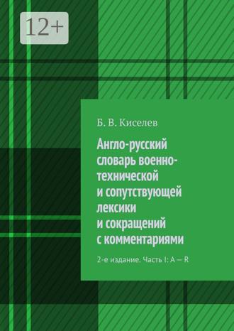 Англо-русский словарь военно-технической и сопутствующей лексики и сокращений с комментариями. 2-е издание. Часть I: A – R. Б. В. Киселев