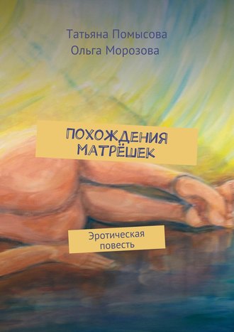 Похождения матрёшек. Эротическая повесть. Татьяна Евгеньевна Помысова