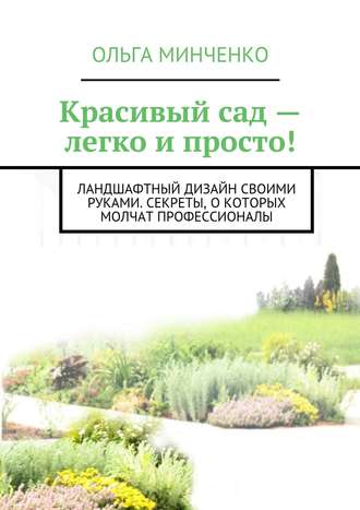 Ольга Минченко. Красивый сад – легко и просто! Ландшафтный дизайн своими руками. Секреты, о которых молчат профессионалы