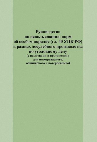 Руководство по использованию норм об особом порядке (гл. 40 УПК РФ) в рамках досудебного производства по уголовному делу (с памятками и протоколами для подозреваемого, обвиняемого и потерпевшего). 