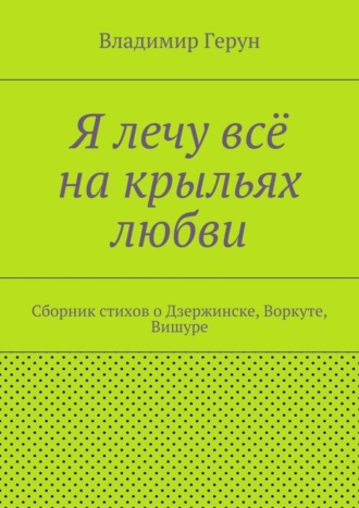 Я лечу всё на крыльях любви. Сборник стихов о Дзержинске, Воркуте, Вишуре. 