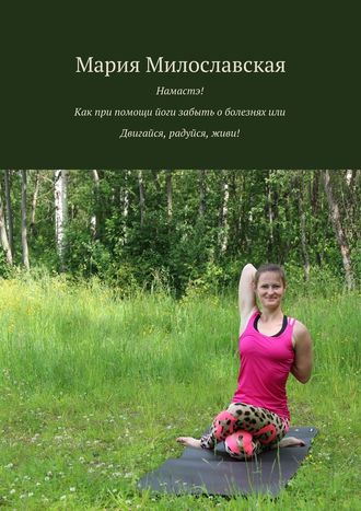 Мария Милославская. Намастэ! Как при помощи йоги забыть о болезнях, или Двигайся, радуйся, живи!