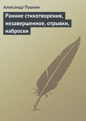Александр Пушкин. Ранние стихотворения, незавершенное, отрывки, наброски