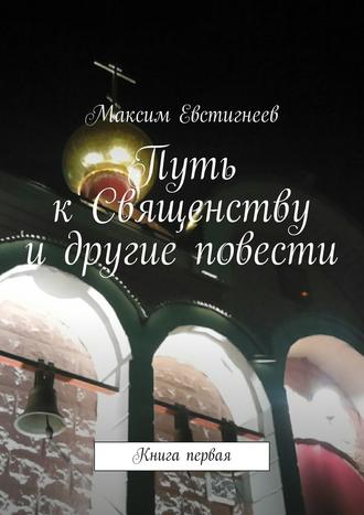 Максим Евстигнеев. Путь к Священству и другие повести. Книга первая