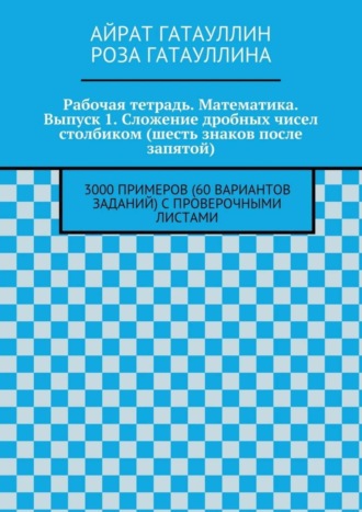 Роза Вилюровна Гатауллина. Рабочая тетрадь. Математика. Выпуск 1. Сложение дробных чисел столбиком (шесть знаков после запятой). 3000 примеров (60 вариантов заданий) с проверочными листами