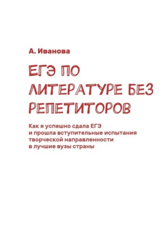 ЕГЭ по литературе без репетиторов. Как я успешно сдала ЕГЭ и прошла вступительные испытания творческой направленности в лучшие вузы страны. А. Иванова