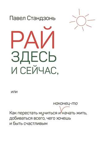 Павел Стандзонь. Рай здесь и сейчас, или Как перестать мучиться и наконец-то начать жить, добиваться всего, чего хочешь и быть счастливым