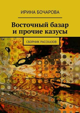 Восточный базар и прочие казусы. Сборник рассказов. Ирина Бочарова