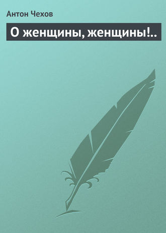 Антон Чехов. О женщины, женщины!..