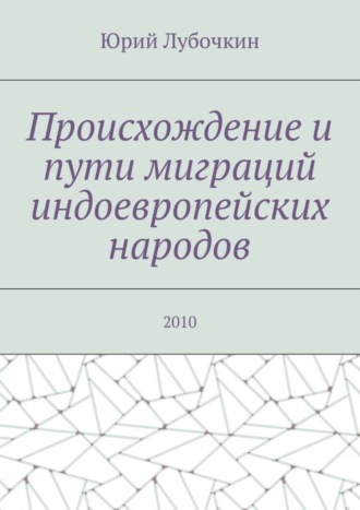 Происхождение и пути миграций индоевропейских народов. 2010. Юрий Лубочкин