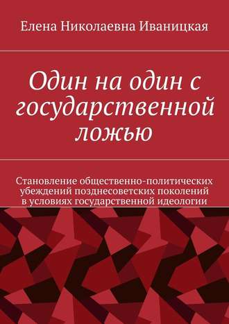 Елена Николаевна Иваницкая. Один на один с государственной ложью. Становление общественно-политических убеждений позднесоветских поколений в условиях государственной идеологии