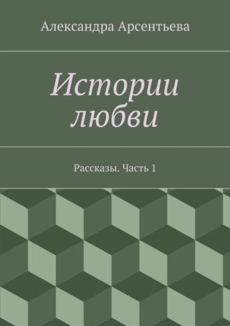 Александра Арсентьева. Истории любви. Рассказы. Часть 1