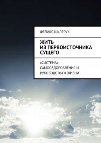 Жить из Первоисточника Сущего. «Система» самооздоровления и руководства к жизни. Феликс Шклярук
