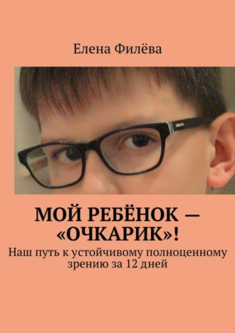 Мой ребёнок – «очкарик»! Наш путь к устойчивому полноценному зрению за 12 дней. Елена Филёва