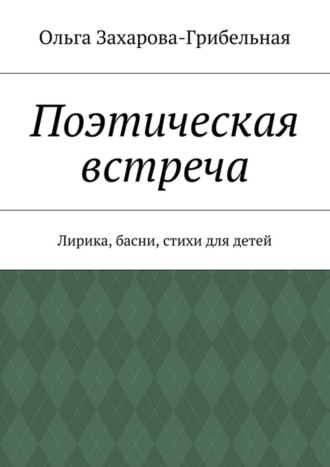 Поэтическая встреча. Лирика, басни, стихи для детей. Ольга Александровна Захарова-Грибельная