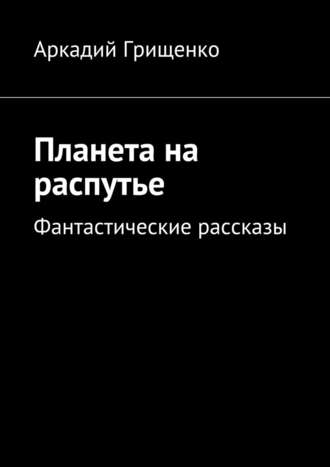 Аркадий Александрович Грищенко. Планета на распутье. Фантастические рассказы