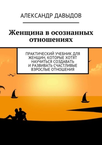Женщина в осознанных отношениях. Практический учебник для женщин, которые хотят научиться создавать и развивать счастливые взрослые отношения. Александр Давыдов