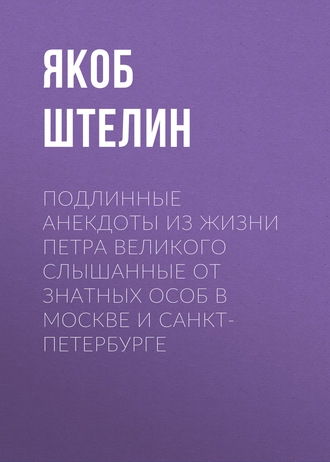 Якоб Штелин. Подлинные анекдоты из жизни Петра Великого слышанные от знатных особ в Москве и Санкт-Петербурге