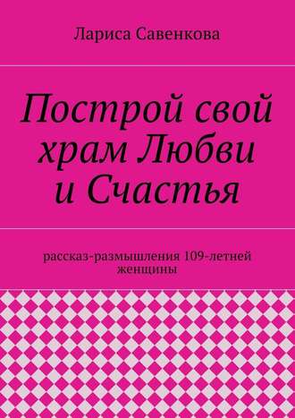 Лариса Савенкова. Построй свой храм Любви и Счастья. Размышления 109-летней женщины