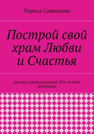 Построй свой храм Любви и Счастья. Размышления 109-летней женщины. Лариса Савенкова