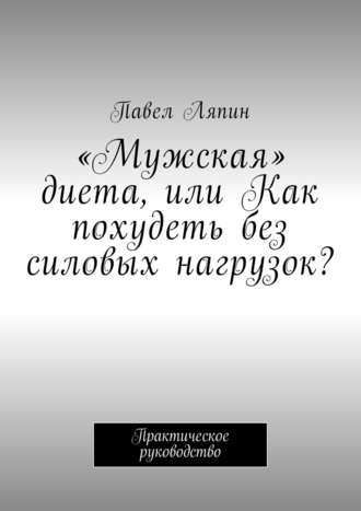 «Мужская» диета, или Как похудеть без силовых нагрузок? Практическое руководство. Павел Ляпин