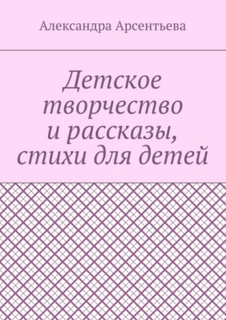 Александра Арсентьева. Детское творчество и рассказы, стихи для детей