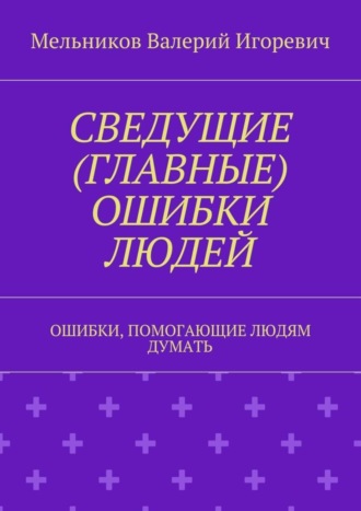 СВЕДУЩИЕ (ГЛАВНЫЕ) ОШИБКИ ЛЮДЕЙ. ОШИБКИ, ПОМОГАЮЩИЕ ЛЮДЯМ ДУМАТЬ. Валерий Игоревич Мельников