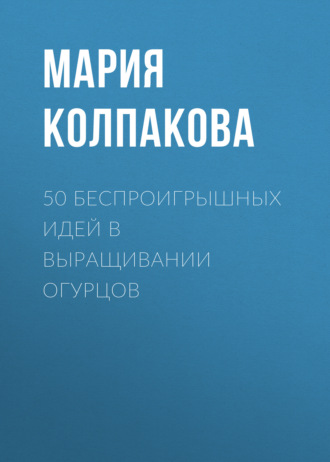 Мария Колпакова. 50 беспроигрышных идей в выращивании огурцов