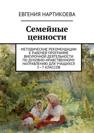 Евгения Нартикоева. Семейные ценности. Методические рекомендации к рабочей программе внеурочной деятельности по духовно-нравственному направлению для учащихся 5—7 классов