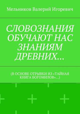 СЛОВОЗНАНИЯ ОБУЧАЮТ НАС ЗНАНИЯМ ДРЕВНИХ… (В ОСНОВЕ ОТРЫВКИ ИЗ «ТАЙНАЯ КНИГА БОГОМИЛОВ»…). 