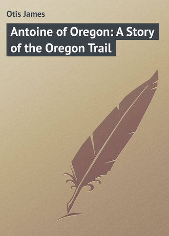 Otis James. Antoine of Oregon: A Story of the Oregon Trail