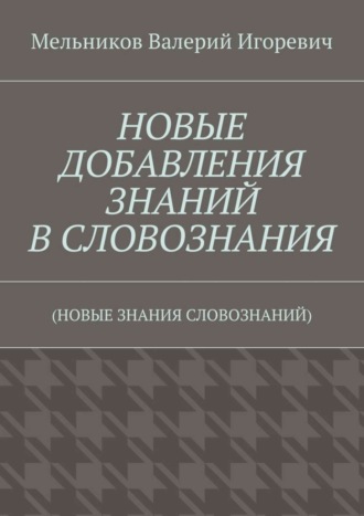 Валерий Игоревич Мельников. НОВЫЕ ДОБАВЛЕНИЯ ЗНАНИЙ В СЛОВОЗНАНИЯ. (НОВЫЕ ЗНАНИЯ СЛОВОЗНАНИЙ)