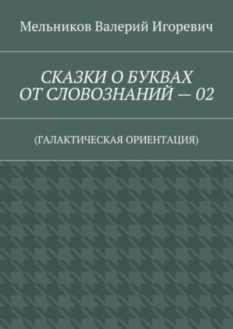 Валерий Игоревич Мельников. СКАЗКИ О БУКВАХ ОТ СЛОВОЗНАНИЙ – 02. (ГАЛАКТИЧЕСКАЯ ОРИЕНТАЦИЯ)