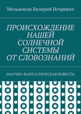 Валерий Игоревич Мельников. ПРОИСХОЖДЕНИЕ НАШЕЙ СОЛНЕЧНОЙ СИСТЕМЫ ОТ СЛОВОЗНАНИЙ. (НАУЧНО-ФАНТАСТИЧЕСКАЯ ПОВЕСТЬ)